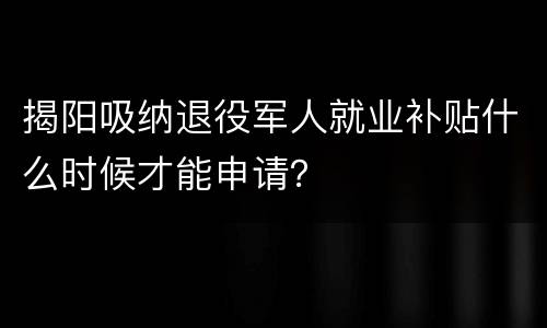 揭阳吸纳退役军人就业补贴什么时候才能申请？