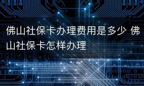 佛山社保卡办理费用是多少 佛山社保卡怎样办理