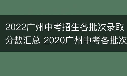 2022广州中考招生各批次录取分数汇总 2020广州中考各批次录取分数线