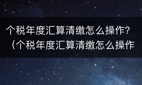个税年度汇算清缴怎么操作？（个税年度汇算清缴怎么操作年终奖单独计税）
