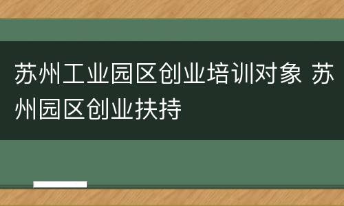 苏州工业园区创业培训对象 苏州园区创业扶持