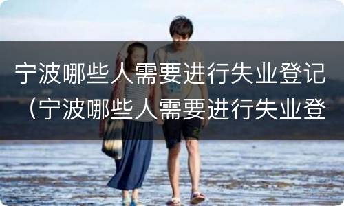 宁波哪些人需要进行失业登记（宁波哪些人需要进行失业登记的）