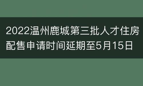 2022温州鹿城第三批人才住房配售申请时间延期至5月15日