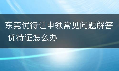 东莞优待证申领常见问题解答 优待证怎么办