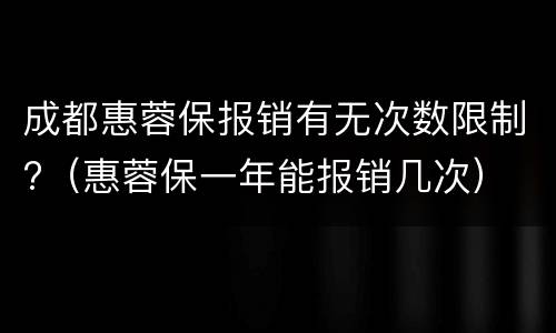 成都惠蓉保报销有无次数限制?（惠蓉保一年能报销几次）