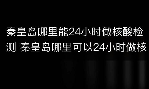 秦皇岛哪里能24小时做核酸检测 秦皇岛哪里可以24小时做核酸