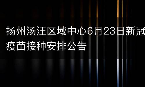 扬州汤汪区域中心6月23日新冠疫苗接种安排公告