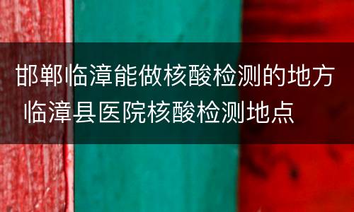 邯郸临漳能做核酸检测的地方 临漳县医院核酸检测地点