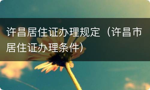 许昌居住证办理规定（许昌市居住证办理条件）