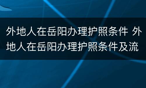 外地人在岳阳办理护照条件 外地人在岳阳办理护照条件及流程