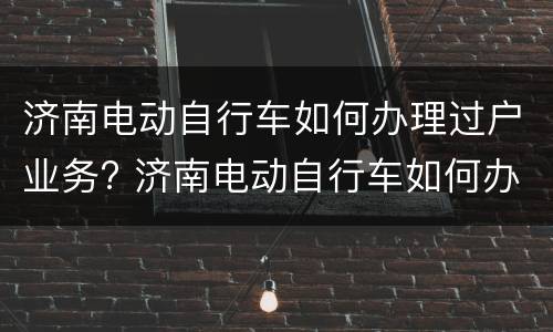 济南电动自行车如何办理过户业务? 济南电动自行车如何办理过户业务