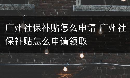 广州社保补贴怎么申请 广州社保补贴怎么申请领取