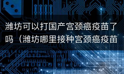 潍坊可以打国产宫颈癌疫苗了吗（潍坊哪里接种宫颈癌疫苗吗）