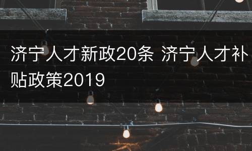 济宁人才新政20条 济宁人才补贴政策2019