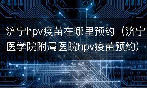 济宁hpv疫苗在哪里预约（济宁医学院附属医院hpv疫苗预约）