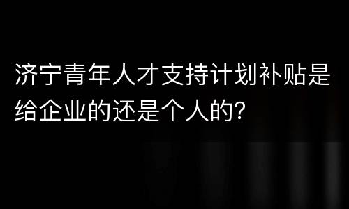 济宁青年人才支持计划补贴是给企业的还是个人的？