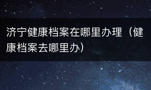 济宁健康档案在哪里办理（健康档案去哪里办）