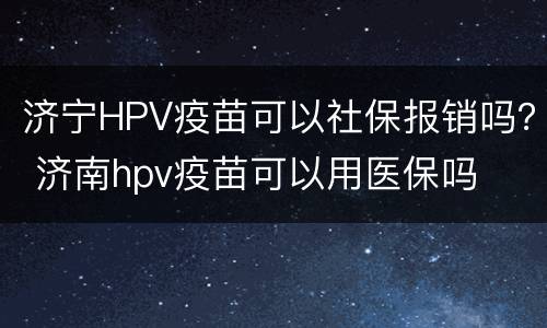 济宁HPV疫苗可以社保报销吗？ 济南hpv疫苗可以用医保吗