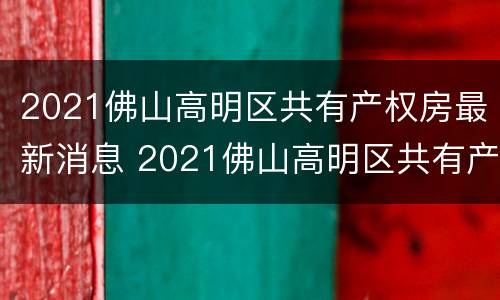 2021佛山高明区共有产权房最新消息 2021佛山高明区共有产权房最新消息查询