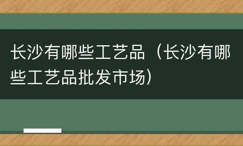 长沙有哪些工艺品（长沙有哪些工艺品批发市场）