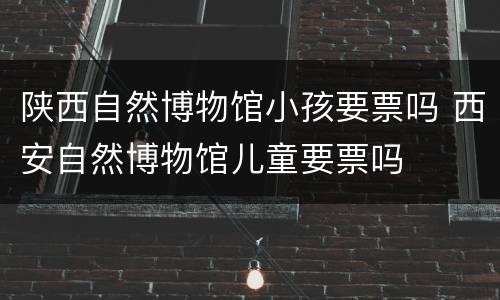 陕西自然博物馆小孩要票吗 西安自然博物馆儿童要票吗