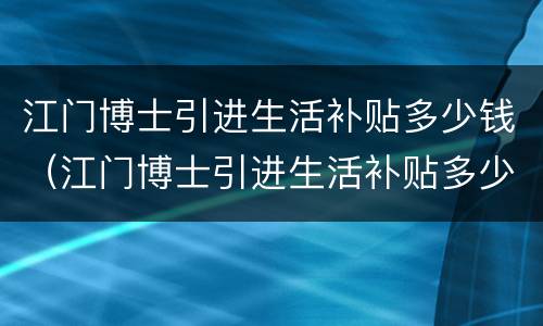 江门博士引进生活补贴多少钱（江门博士引进生活补贴多少钱一个月）