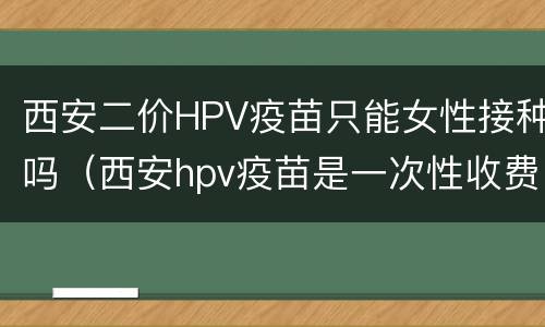 西安二价HPV疫苗只能女性接种吗（西安hpv疫苗是一次性收费吗）