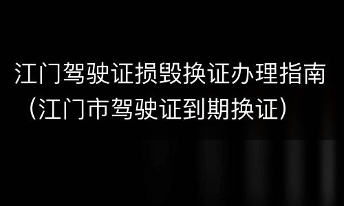江门驾驶证损毁换证办理指南（江门市驾驶证到期换证）