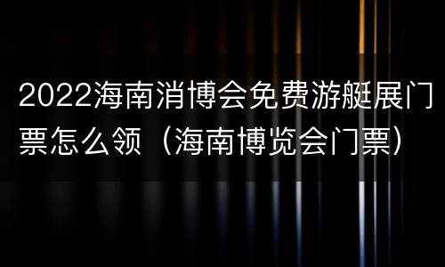 2022海南消博会免费游艇展门票怎么领（海南博览会门票）