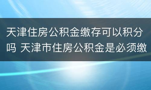 天津住房公积金缴存可以积分吗 天津市住房公积金是必须缴纳的吗