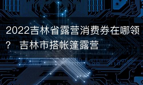 2022吉林省露营消费券在哪领？ 吉林市搭帐篷露营