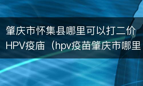 肇庆市怀集县哪里可以打二价HPV疫庙（hpv疫苗肇庆市哪里可以打吗）
