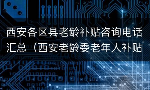 西安各区县老龄补贴咨询电话汇总（西安老龄委老年人补贴）