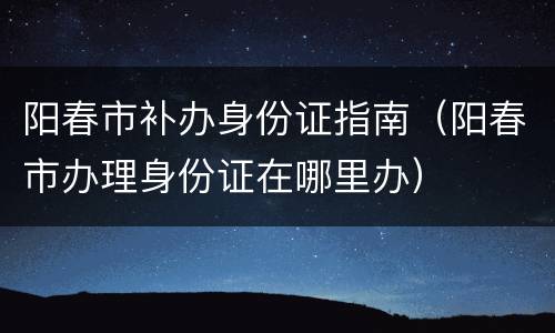 阳春市补办身份证指南（阳春市办理身份证在哪里办）