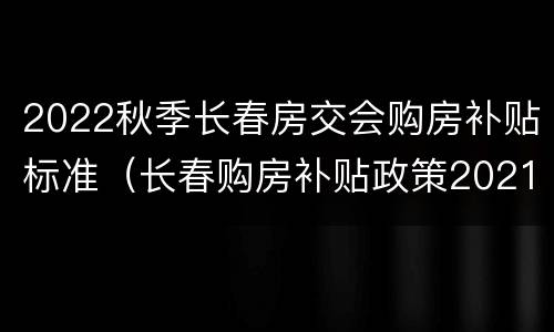 2022秋季长春房交会购房补贴标准（长春购房补贴政策2021）