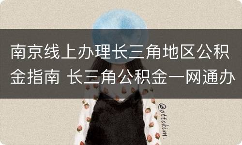南京线上办理长三角地区公积金指南 长三角公积金一网通办