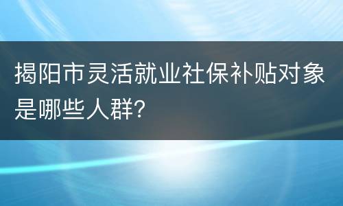 揭阳市灵活就业社保补贴对象是哪些人群？