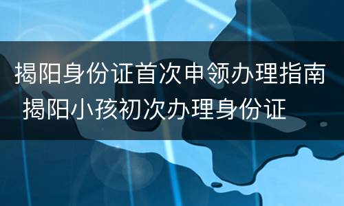 揭阳身份证首次申领办理指南 揭阳小孩初次办理身份证