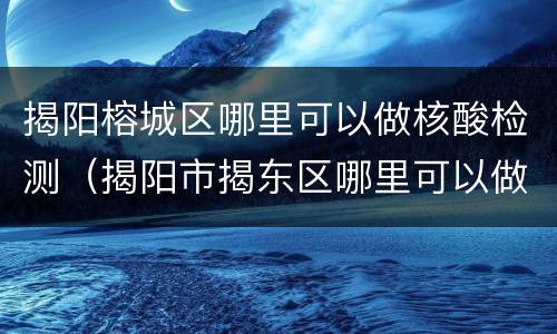 揭阳榕城区哪里可以做核酸检测（揭阳市揭东区哪里可以做核酸检测）