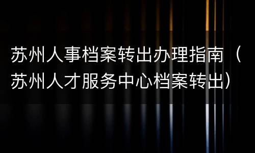 苏州人事档案转出办理指南（苏州人才服务中心档案转出）