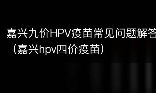 嘉兴九价HPV疫苗常见问题解答（嘉兴hpv四价疫苗）