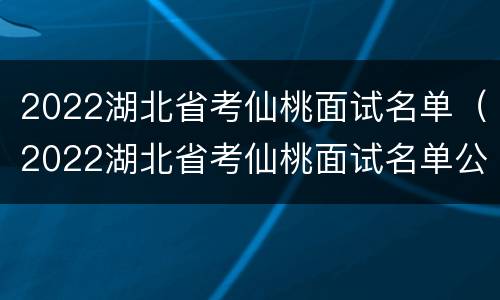 2022湖北省考仙桃面试名单（2022湖北省考仙桃面试名单公告）