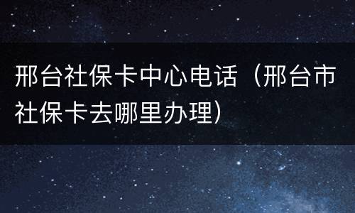 邢台社保卡中心电话（邢台市社保卡去哪里办理）