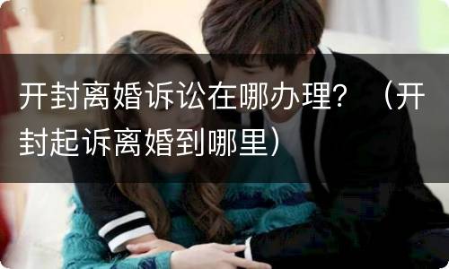 开封离婚诉讼在哪办理？（开封起诉离婚到哪里）