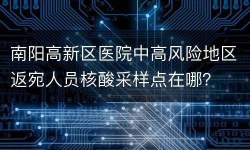 南阳高新区医院中高风险地区返宛人员核酸采样点在哪？