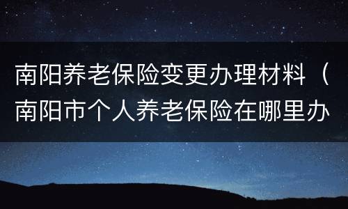 南阳养老保险变更办理材料（南阳市个人养老保险在哪里办）