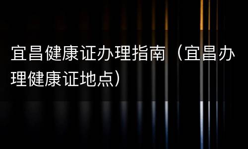 宜昌健康证办理指南（宜昌办理健康证地点）