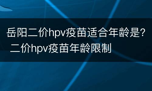 岳阳二价hpv疫苗适合年龄是？ 二价hpv疫苗年龄限制