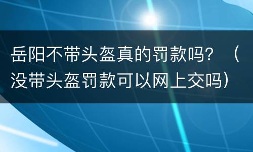 岳阳不带头盔真的罚款吗？（没带头盔罚款可以网上交吗）