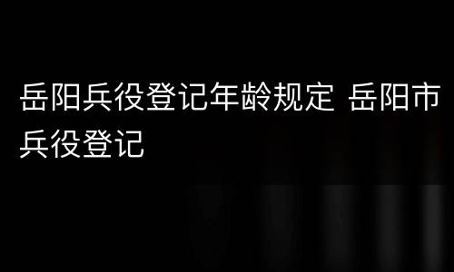 岳阳兵役登记年龄规定 岳阳市兵役登记